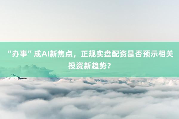 “办事”成AI新焦点，正规实盘配资是否预示相关投资新趋势？