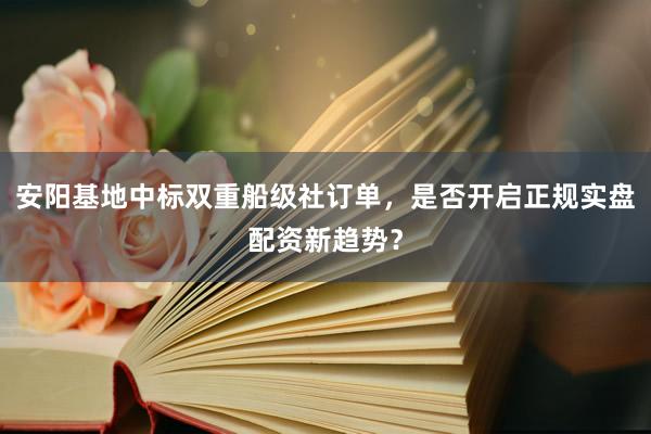 安阳基地中标双重船级社订单，是否开启正规实盘配资新趋势？
