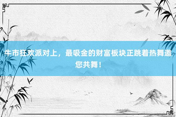 牛市狂欢派对上，最吸金的财富板块正跳着热舞邀您共舞！