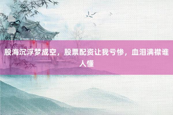 股海沉浮梦成空，股票配资让我亏惨，血泪满襟谁人懂