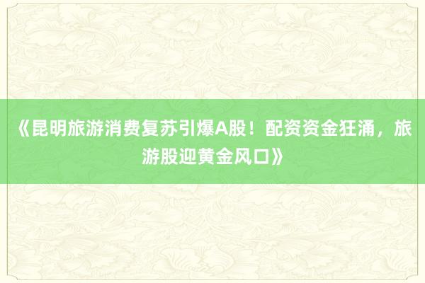《昆明旅游消费复苏引爆A股！配资资金狂涌，旅游股迎黄金风口》