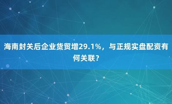 海南封关后企业货贸增29.1%,与正规实盘配资有何关联?