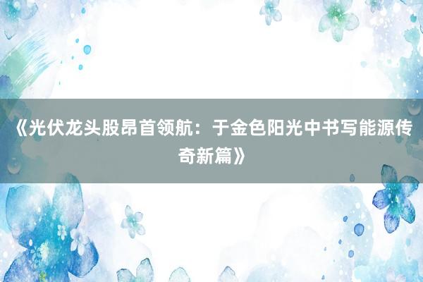 《光伏龙头股昂首领航：于金色阳光中书写能源传奇新篇》