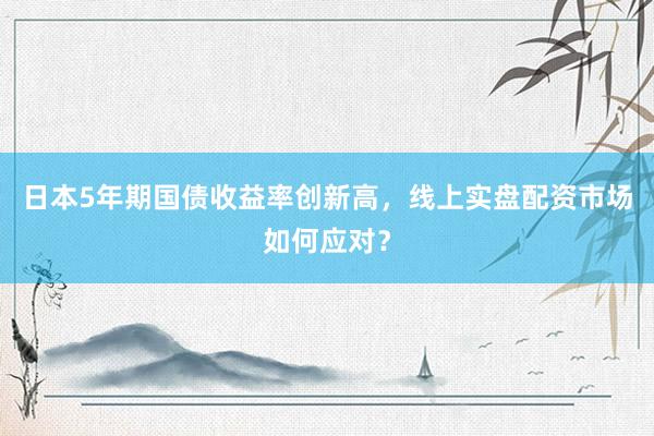 日本5年期国债收益率创新高，线上实盘配资市场如何应对？
