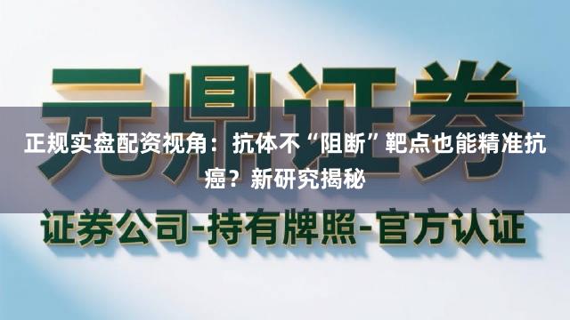 正规实盘配资视角：抗体不“阻断”靶点也能精准抗癌？新研究揭秘