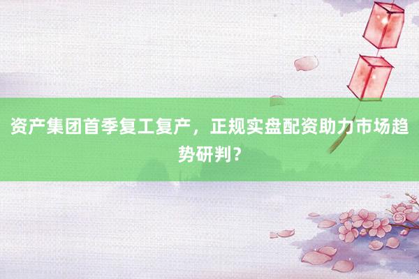 资产集团首季复工复产，正规实盘配资助力市场趋势研判？