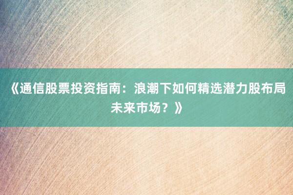 《通信股票投资指南：浪潮下如何精选潜力股布局未来市场？》