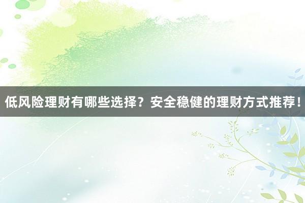 低风险理财有哪些选择？安全稳健的理财方式推荐！