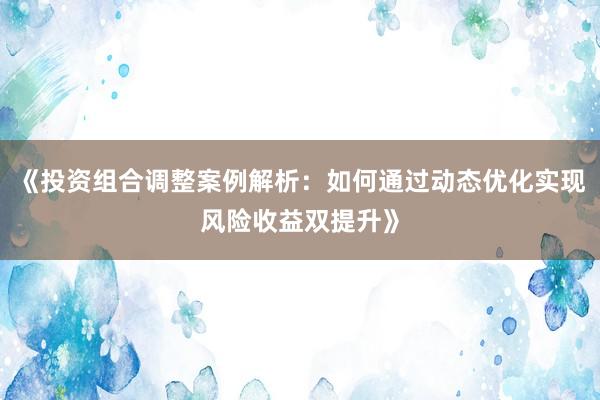 《投资组合调整案例解析：如何通过动态优化实现风险收益双提升》