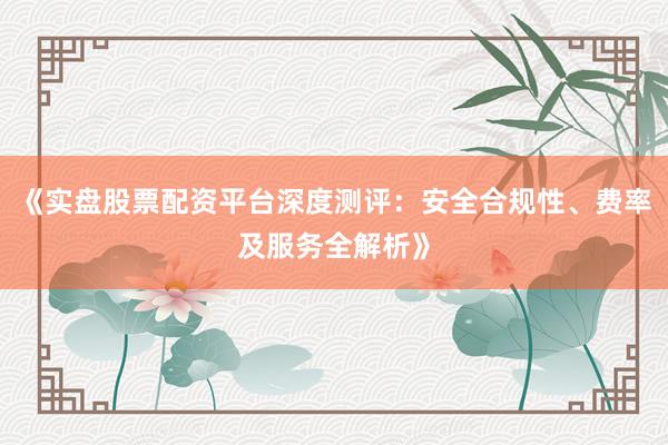 《实盘股票配资平台深度测评：安全合规性、费率及服务全解析》