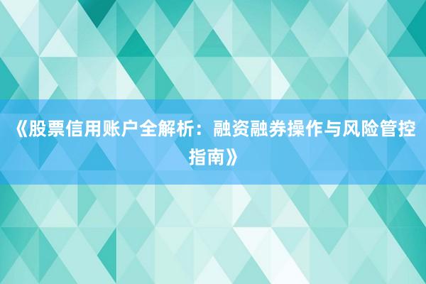 《股票信用账户全解析：融资融券操作与风险管控指南》