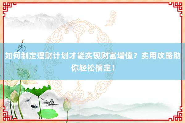 如何制定理财计划才能实现财富增值？实用攻略助你轻松搞定！