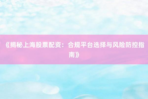 《揭秘上海股票配资：合规平台选择与风险防控指南》