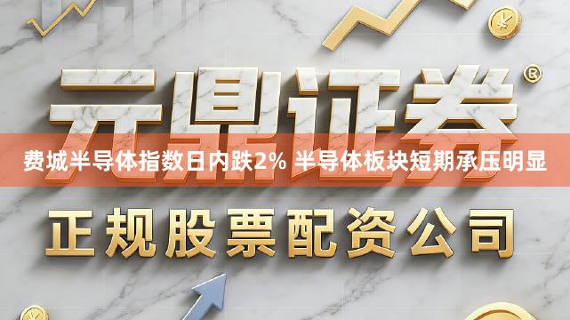 费城半导体指数日内跌2% 半导体板块短期承压明显