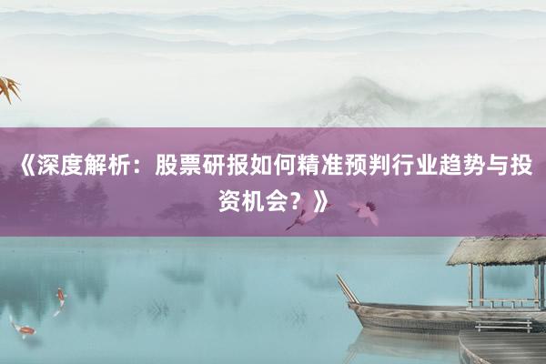 《深度解析:股票研报如何精准预判行业趋势与投资机会?》
