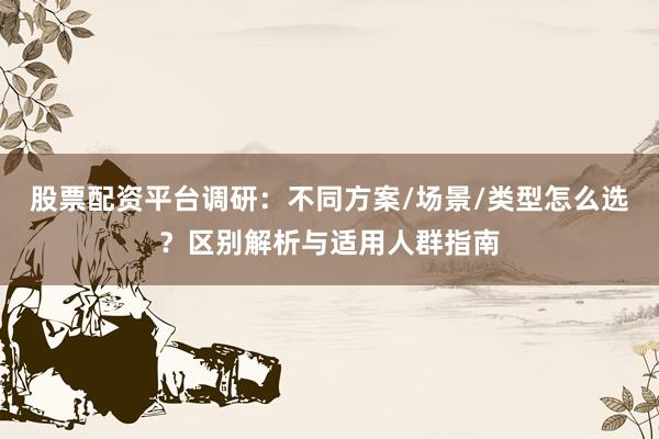 股票配资平台调研：不同方案/场景/类型怎么选？区别解析与适用人群指南