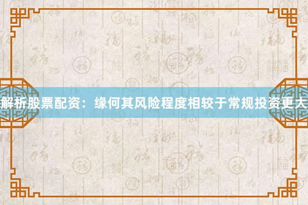 解析股票配资：缘何其风险程度相较于常规投资更大