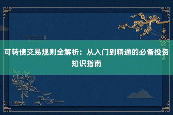 可转债交易规则全解析：从入门到精通的必备投资知识指南