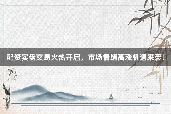 配资实盘交易火热开启，市场情绪高涨机遇来袭！