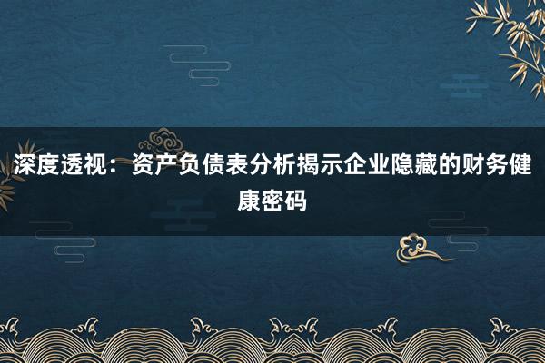 深度透视：资产负债表分析揭示企业隐藏的财务健康密码
