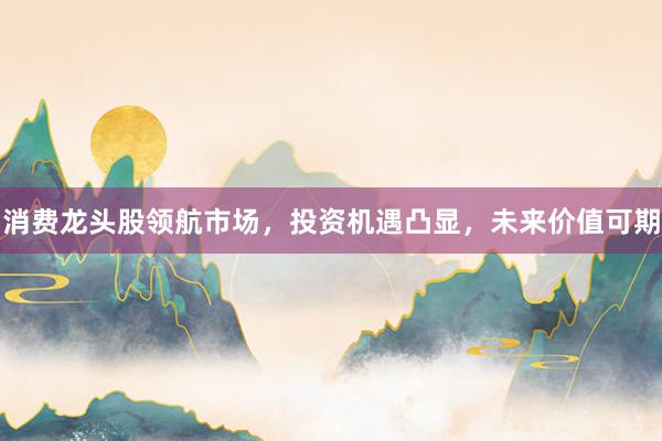 消费龙头股领航市场，投资机遇凸显，未来价值可期