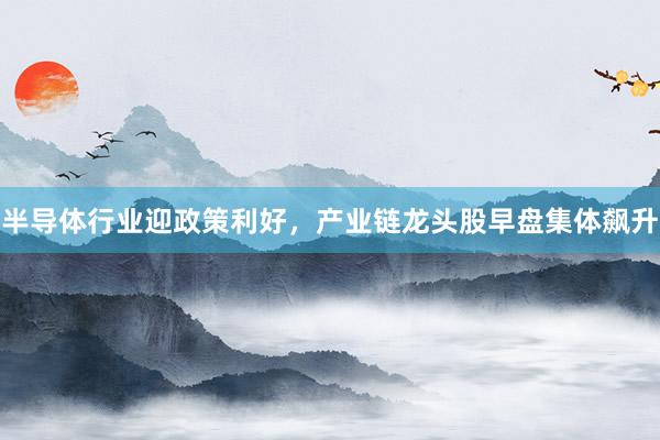 半导体行业迎政策利好，产业链龙头股早盘集体飙升