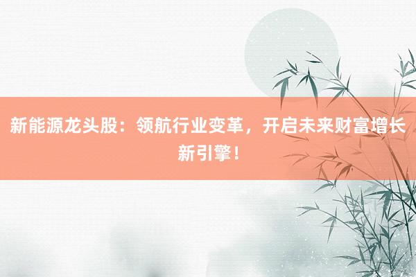 新能源龙头股：领航行业变革，开启未来财富增长新引擎！