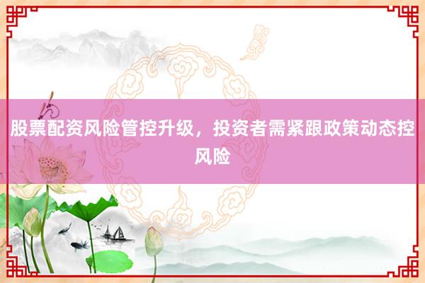 股票配资风险管控升级，投资者需紧跟政策动态控风险