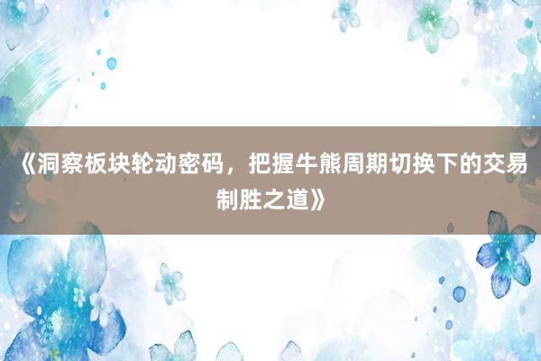 《洞察板块轮动密码，把握牛熊周期切换下的交易制胜之道》