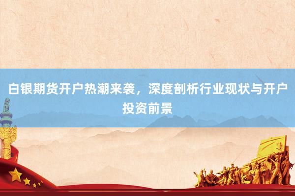 白银期货开户热潮来袭，深度剖析行业现状与开户投资前景