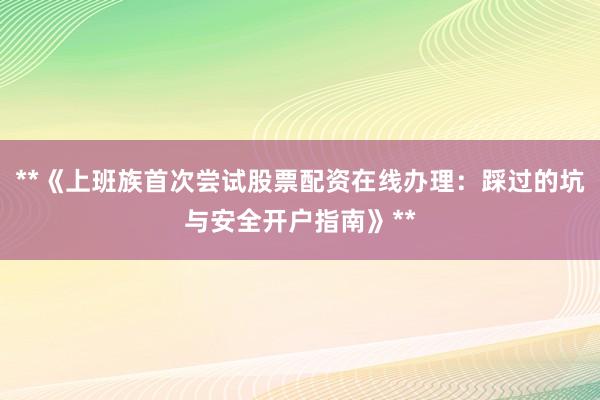 **《上班族首次尝试股票配资在线办理：踩过的坑与安全开户指南》**