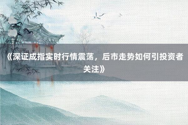 《深证成指实时行情震荡，后市走势如何引投资者关注》