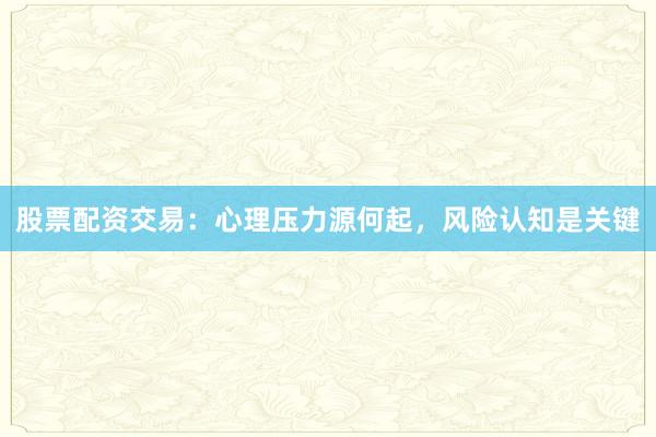 股票配资交易：心理压力源何起，风险认知是关键