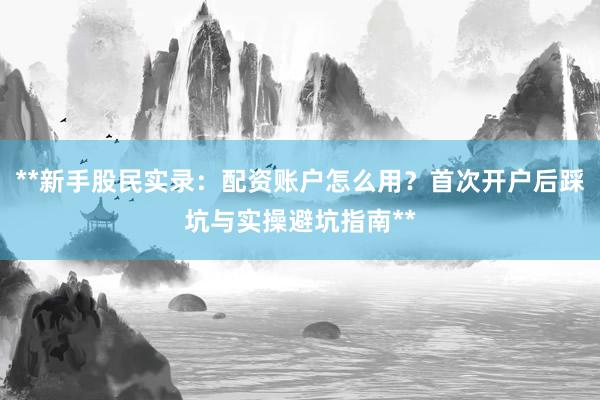 **新手股民实录：配资账户怎么用？首次开户后踩坑与实操避坑指南**