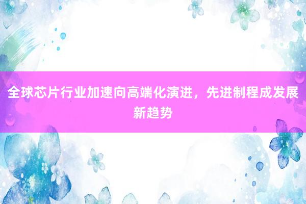 全球芯片行业加速向高端化演进，先进制程成发展新趋势