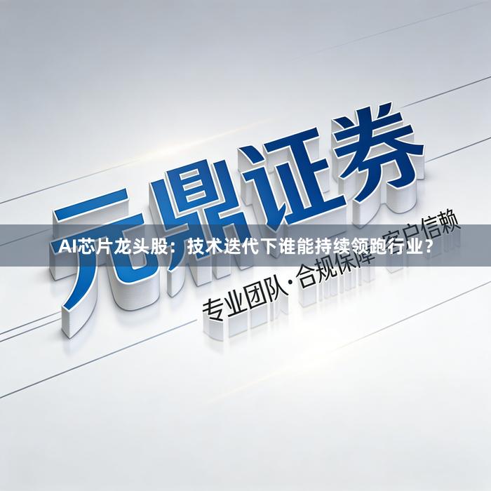 AI芯片龙头股：技术迭代下谁能持续领跑行业？