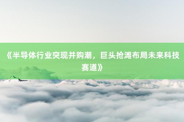 《半导体行业突现并购潮，巨头抢滩布局未来科技赛道》