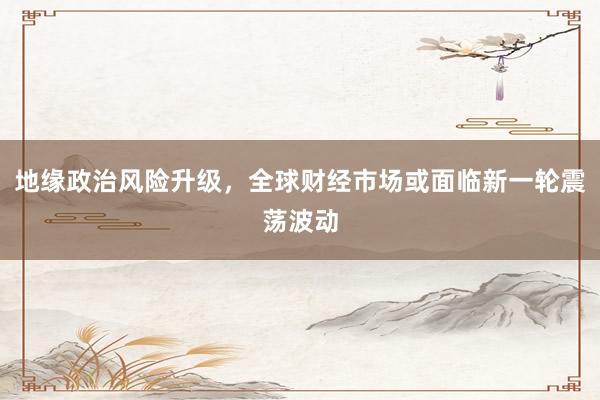 地缘政治风险升级,全球财经市场或面临新一轮震荡波动