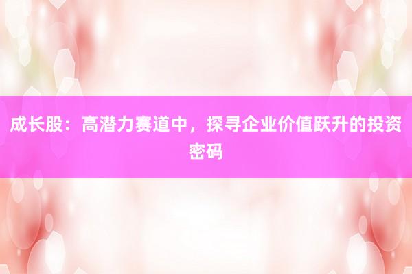 成长股：高潜力赛道中，探寻企业价值跃升的投资密码