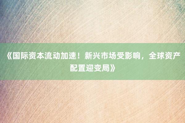 《国际资本流动加速！新兴市场受影响，全球资产配置迎变局》