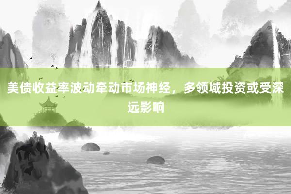 美债收益率波动牵动市场神经，多领域投资或受深远影响