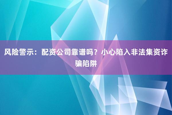 风险警示:配资公司靠谱吗?小心陷入非法集资诈骗陷阱