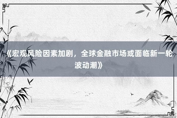 《宏观风险因素加剧，全球金融市场或面临新一轮波动潮》