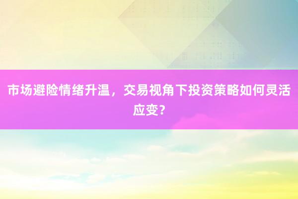 市场避险情绪升温，交易视角下投资策略如何灵活应变？