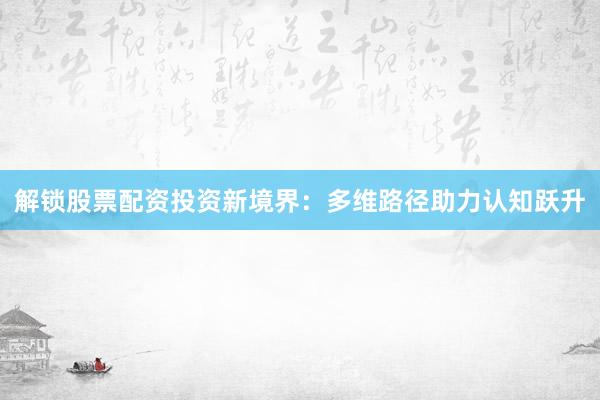 解锁股票配资投资新境界：多维路径助力认知跃升