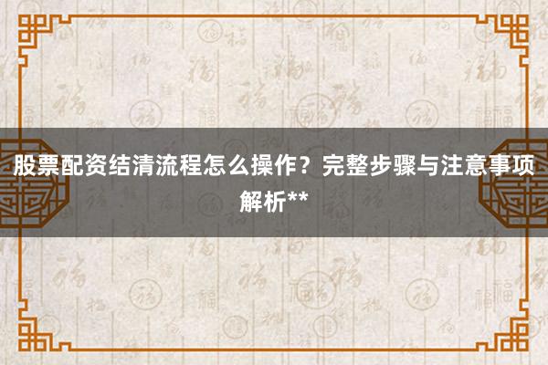 股票配资结清流程怎么操作？完整步骤与注意事项解析**