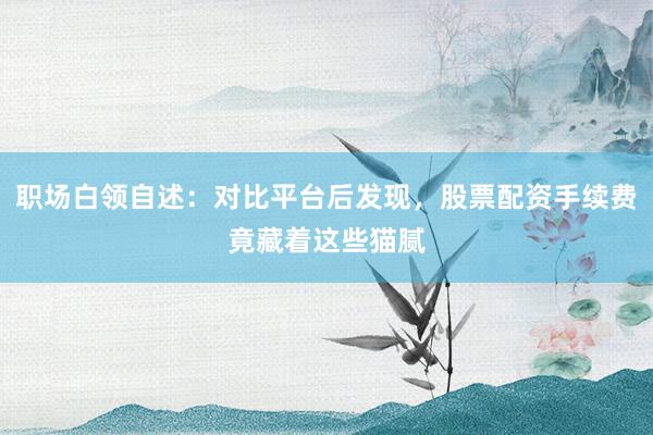 职场白领自述：对比平台后发现，股票配资手续费竟藏着这些猫腻