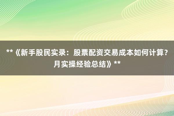 **《新手股民实录：股票配资交易成本如何计算？月实操经验总结》**