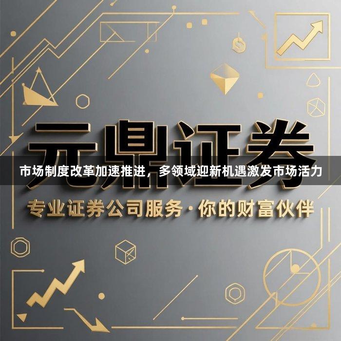 市场制度改革加速推进，多领域迎新机遇激发市场活力