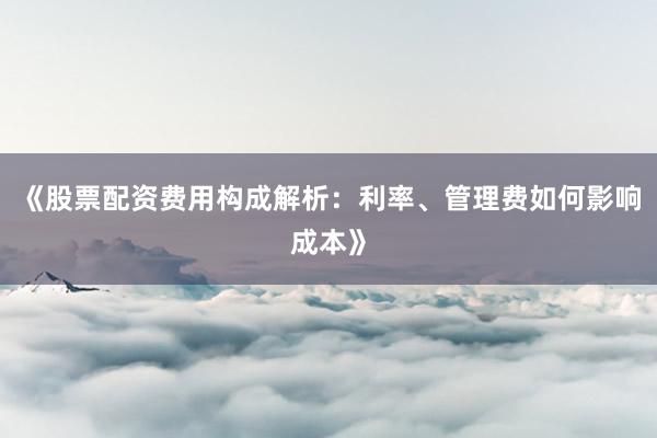 《股票配资费用构成解析：利率、管理费如何影响成本》